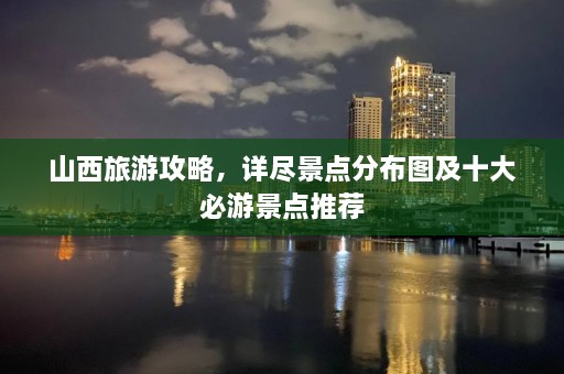 山西旅游攻略，详尽景点分布图及十大必游景点推荐