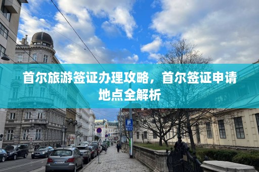 首尔旅游签证办理攻略，首尔签证申请地点全解析