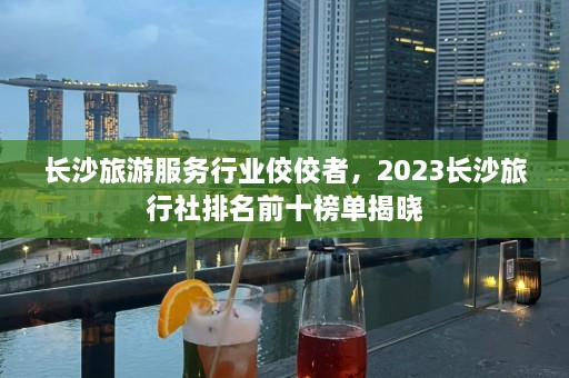 长沙旅游服务行业佼佼者，2023长沙旅行社排名前十榜单揭晓