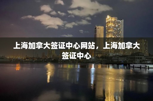 上海加拿大签证中心网站，上海加拿大签证中心