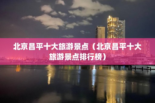 北京昌平十大旅游景点（北京昌平十大旅游景点排行榜）