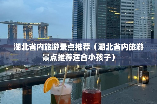 湖北省内旅游景点推荐（湖北省内旅游景点推荐适合小孩子）