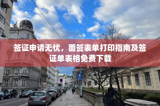 签证申请无忧，面签表单打印指南及签证单表格免费下载