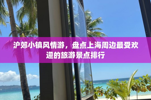 沪郊小镇风情游，盘点上海周边最受欢迎的旅游景点排行