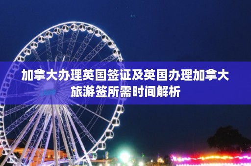 加拿大办理英国签证及英国办理加拿大旅游签所需时间解析