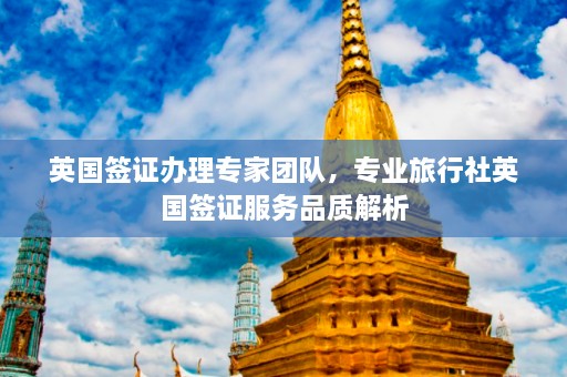 英国签证办理专家团队，专业旅行社英国签证服务品质解析