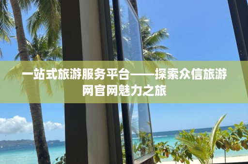 一站式旅游服务平台——探索众信旅游网官网魅力之旅