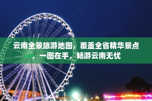 云南全景旅游地图，覆盖全省精华景点，一图在手，畅游云南无忧