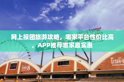 网上报团旅游攻略，哪家平台性价比高，APP推荐哪家最实惠