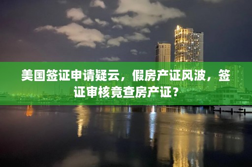 美国签证申请疑云，假房产证风波，签证审核竟查房产证？