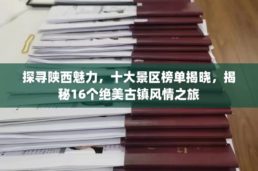 探寻陕西魅力，十大景区榜单揭晓，揭秘16个绝美古镇风情之旅