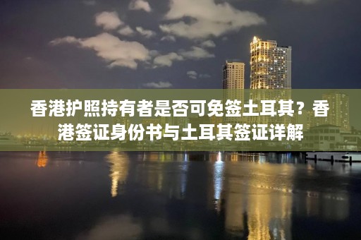 香港护照持有者是否可免签土耳其？香港签证身份书与土耳其签证详解