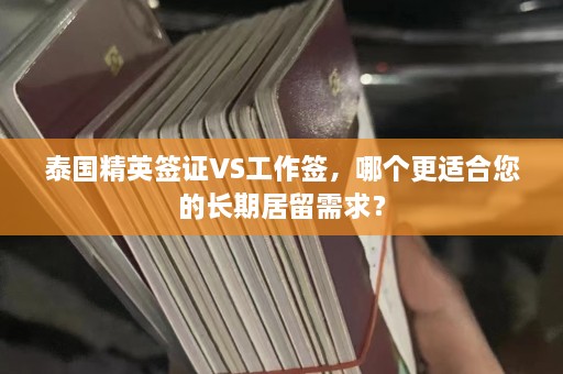 泰国精英签证VS工作签，哪个更适合您的长期居留需求？