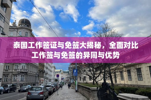 泰国工作签证与免签大揭秘，全面对比工作签与免签的异同与优势