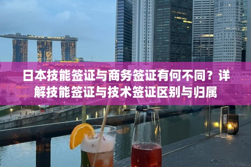 日本技能签证与商务签证有何不同？详解技能签证与技术签证区别与归属