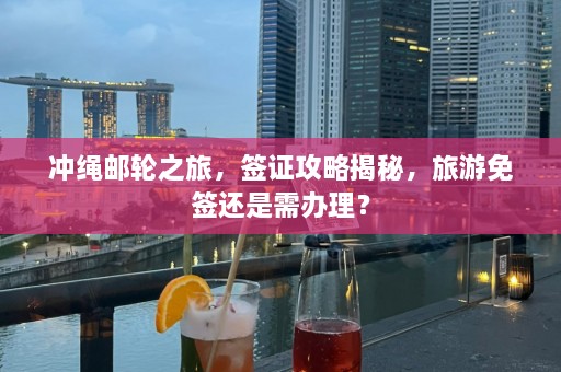 冲绳邮轮之旅，签证攻略揭秘，旅游免签还是需办理？