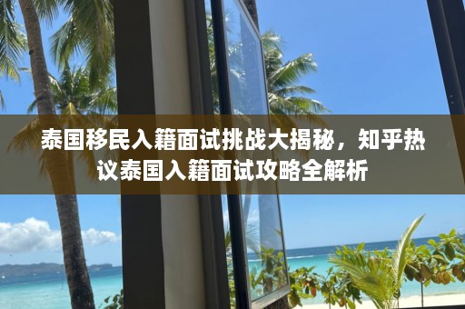 泰国移民入籍面试挑战大揭秘，知乎热议泰国入籍面试攻略全解析