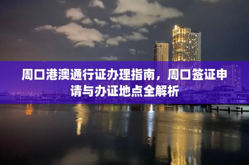 周口港澳通行证办理指南，周口签证申请与办证地点全解析