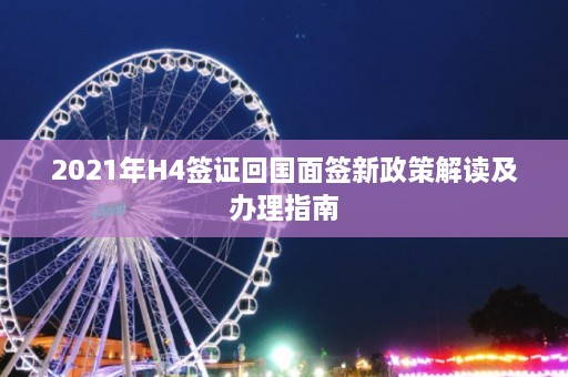 2021年H4签证回国面签新政策解读及办理指南