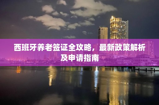 西班牙养老签证全攻略，最新政策解析及申请指南