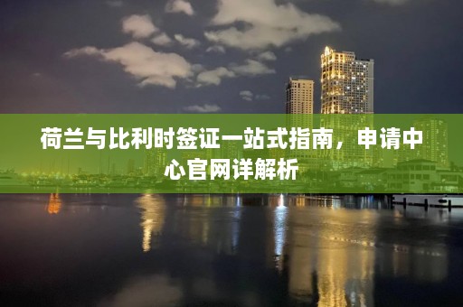 荷兰与比利时签证一站式指南，申请中心官网详解析