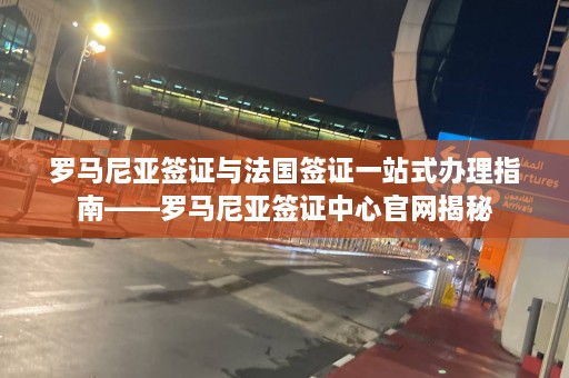 罗马尼亚签证与法国签证一站式办理指南——罗马尼亚签证中心官网揭秘