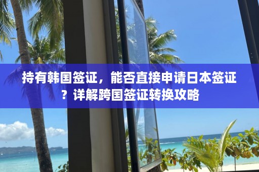 持有韩国签证，能否直接申请日本签证？详解跨国签证转换攻略