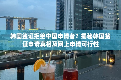 韩国签证拒绝中国申请者？揭秘韩国签证申请真相及网上申请可行性