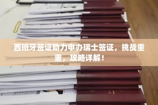 西班牙签证助力申办瑞士签证，挑战重重，攻略详解！