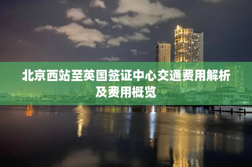 北京西站至英国签证中心交通费用解析及费用概览