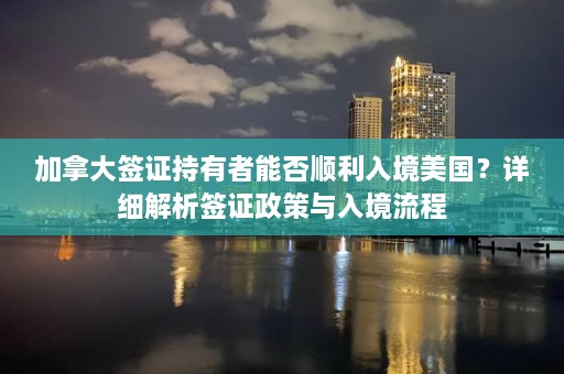 加拿大签证持有者能否顺利入境美国？详细解析签证政策与入境流程