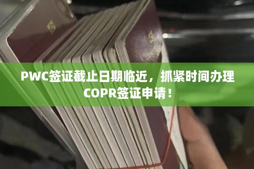 PWC签证截止日期临近，抓紧时间办理COPR签证申请！