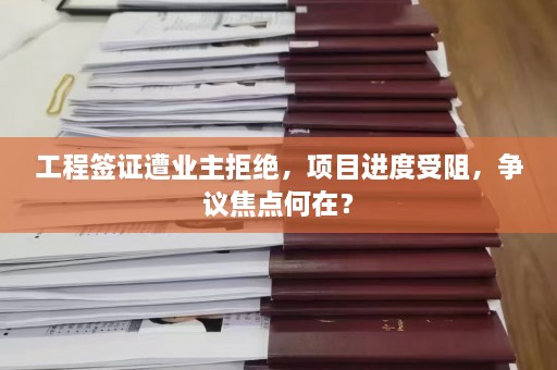 工程签证遭业主拒绝，项目进度受阻，争议焦点何在？