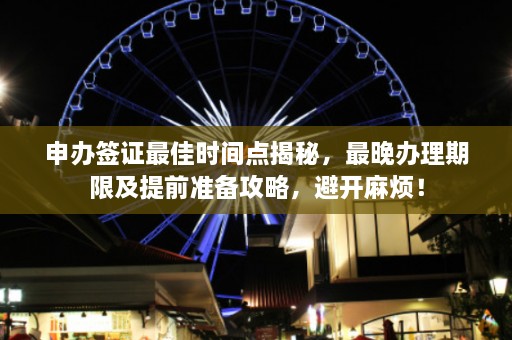 申办签证最佳时间点揭秘，最晚办理期限及提前准备攻略，避开麻烦！