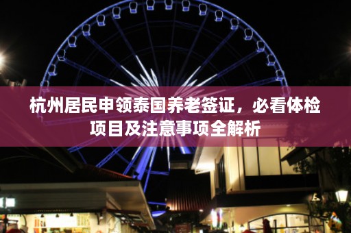 杭州居民申领泰国养老签证，必看体检项目及注意事项全解析