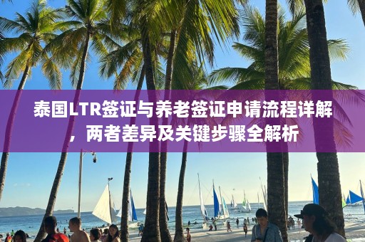 泰国LTR签证与养老签证申请流程详解，两者差异及关键步骤全解析