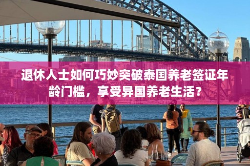 退休人士如何巧妙突破泰国养老签证年龄门槛，享受异国养老生活？