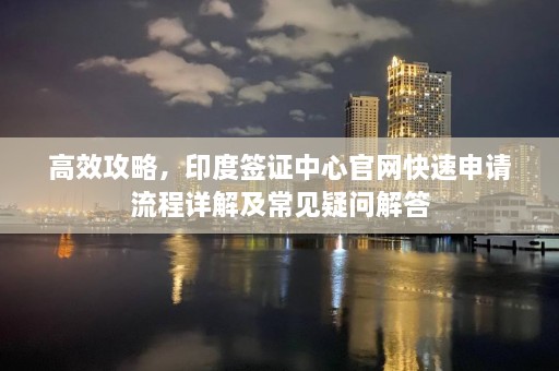 高效攻略，印度签证中心官网快速申请流程详解及常见疑问解答