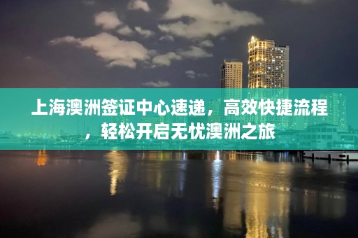 上海澳洲签证中心速递，高效快捷流程，轻松开启无忧澳洲之旅