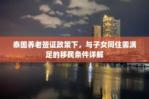 泰国养老签证政策下，与子女同住需满足的移民条件详解