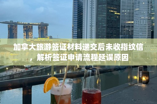 加拿大旅游签证材料递交后未收指纹信，解析签证申请流程延误原因