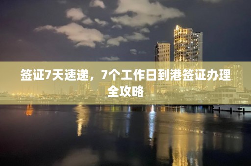 签证7天速递，7个工作日到港签证办理全攻略