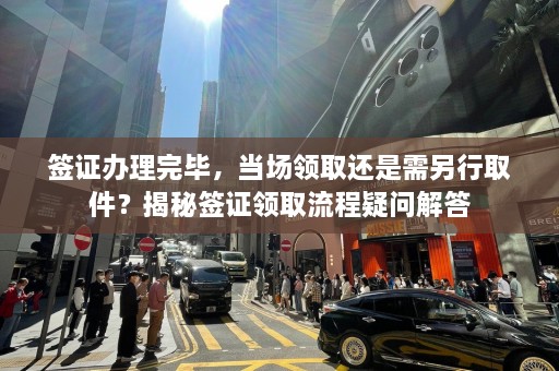 签证办理完毕，当场领取还是需另行取件？揭秘签证领取流程疑问解答