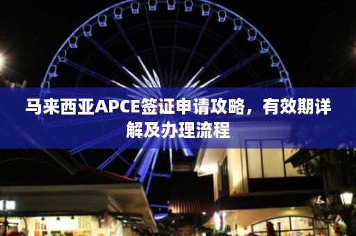 马来西亚APCE签证申请攻略，有效期详解及办理流程