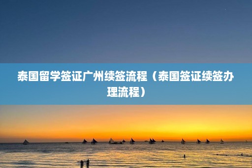 泰国留学签证广州续签流程（泰国签证续签办理流程）