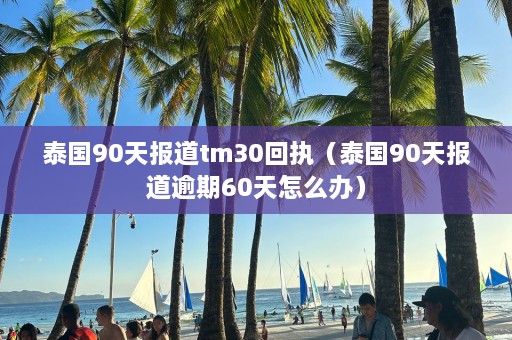 泰国90天报道tm30回执（泰国90天报道逾期60天怎么办）