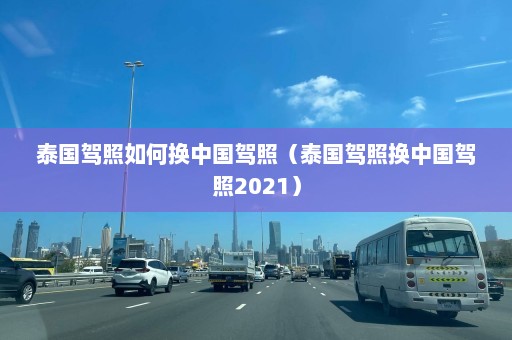 泰国驾照如何换中国驾照（泰国驾照换中国驾照2021）