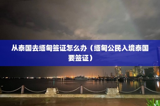 从泰国去缅甸签证怎么办（缅甸公民入境泰国要签证）