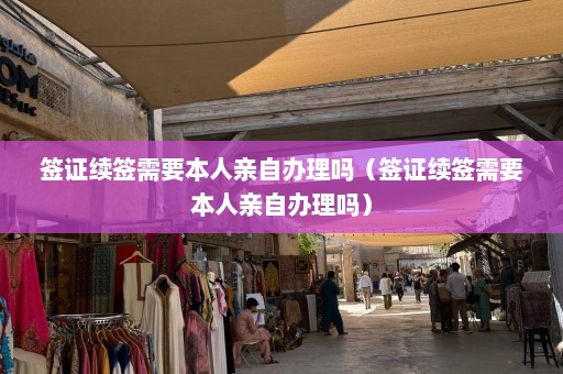 签证续签需要本人亲自办理吗（签证续签需要本人亲自办理吗）  第1张