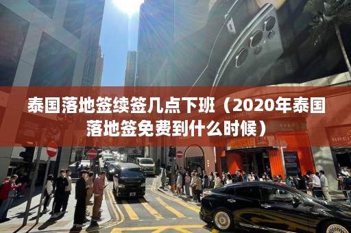 泰国落地签续签几点下班（2020年泰国落地签免费到什么时候）